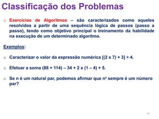 34
Classificação dos Problemas
o Exercícios de Algoritmos – são caracterizados como aqueles
resolvidos a partir de uma sequência lógica de passos (passo a
passo), tendo como objetivo principal o treinamento da habilidade
na execução de um determinado algoritmo.
Exemplos:
o Caracterizar o valor da expressão numérica [(2 x 7) + 3] ÷ 4.
o Efetuar a soma (88 + 114) – 34 + 2 x (1 – 4) + 5.
o Se n é um natural par, podemos afirmar que n² sempre é um número
par?
 
