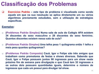 35
Classificação dos Problemas
 Exercícios Padrão – este tipo de problema é visualizado como sendo
aquele em que na sua resolução se aplica diretamente um ou vários
algoritmos previamente estudados, sem a utilização de estratégias
específicas.
Exemplos:
o (Problemas Padrão Simples) Numa sala de aula do Colégio AFA existem
34 discentes do sexo masculino e 28 discentes do sexo feminino.
Quantos discentes existem nessa sala de aula?
o (Problemas Padrão Simples) Uma telha pesa 1 quilograma então 1 telha e
meia pesa quantos quilogramas?
o (Problemas Padrão Composto) Cauã, Igor e Felipe são três amigos que
trabalham como promotores de festas e shows diversos. Sabendo que
Cauã, Igor e Felipe possuem juntos 90 ingressos para um show neste
próximo fim de semana para divulgação e que Cauã tem 32 ingressos e
os outros dois possuem quantidades iguais, determine o número de
ingressos que cada um possui para divulgar tal show.
 