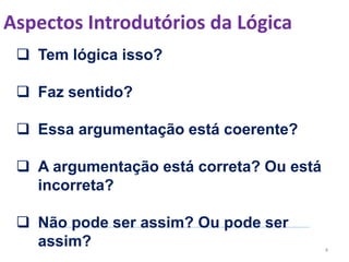Aspectos Introdutórios da Lógica
4
 Tem lógica isso?
 Faz sentido?
 Essa argumentação está coerente?
 A argumentação está correta? Ou está
incorreta?
 Não pode ser assim? Ou pode ser
assim?
 
