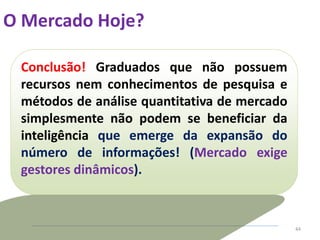 O Mercado Hoje?
44
Conclusão! Graduados que não possuem
recursos nem conhecimentos de pesquisa e
métodos de análise quantitativa de mercado
simplesmente não podem se beneficiar da
inteligência que emerge da expansão do
número de informações! (Mercado exige
gestores dinâmicos).
 