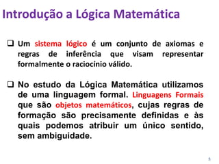 5
 Um sistema lógico é um conjunto de axiomas e
regras de inferência que visam representar
formalmente o raciocínio válido.
 No estudo da Lógica Matemática utilizamos
de uma linguagem formal. Linguagens Formais
que são objetos matemáticos, cujas regras de
formação são precisamente definidas e às
quais podemos atribuir um único sentido,
sem ambiguidade.
Introdução a Lógica Matemática
 