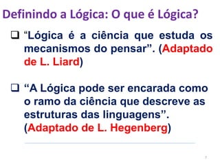 Definindo a Lógica: O que é Lógica?
7
 “Lógica é a ciência que estuda os
mecanismos do pensar”. (Adaptado
de L. Liard)
 “A Lógica pode ser encarada como
o ramo da ciência que descreve as
estruturas das linguagens”.
(Adaptado de L. Hegenberg)
 