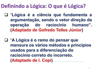 Definindo a Lógica: O que é Lógica?
8
 “Lógica é a ciência que fundamenta a
argumentação, sendo o vetor direção da
operação do raciocínio humano”.
(Adaptado de Gofredo Telles Júnior)
 “A Lógica é o ramo do pensar que
mensura os vários métodos e princípios
usados para a diferenciação do
raciocínio correto do incorreto.
(Adaptado de I. Copi)
 