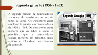 Segunda geração (1956 - 1963)
A segunda geração de computadores
viu o uso de transístores em vez de
tubos de vácuo. Os transístores eram
amplamente usados em computadores
de 1956 a 1963. Os transístores eram
menores que os tubos a vácuo e
permitiam que os computadores
fossem menores em tamanho, mais
rápidos em velocidade e mais baratos
de construir.
 
