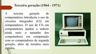 Terceira geração (1964 - 1971)
A terceira geração de
computadores introduziu o uso de
circuitos integrados (CI) em
computadores. O uso de CIs em
computadores ajudou a reduzir
ainda mais o tamanho dos
computadores em comparação
com os computadores de segunda
geração, além de tornálos mais
rápidos.
 