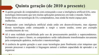 Quinta geração (de 2010 a presente)
 A quinta geração de computadores está começando a usar a inteligência artificial (IA), uma
tecnologia interessante que tem muitas aplicações potenciais em todo o mundo. Saltos
foram feitos em tecnologia de IA e computadores, mas ainda há muito espaço para
melhorias.
 Computador com inteligência artificial ainda estão em desenvolvimento, mas algumas
dessas tecnologias estão começando a surgir e serem usadas, como por exemplo
reconhecimento de voz.
 AI é uma realidade possibilitada pelo uso de processamento paralelo e supercondutores.
Inclinando-se para o futuro, os computadores serão radicalmente transformados novamente
pela computação quântica, molecular e nanotecnologia.
 A essência da quinta geração e usar essas tecnologias para finalmente criar máquinas que
possam processar e responder à linguagem natural e tenham capacidade de aprender e se
organizar.
 
