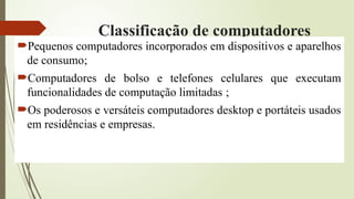 Classificação de computadores
Pequenos computadores incorporados em dispositivos e aparelhos
de consumo;
Computadores de bolso e telefones celulares que executam
funcionalidades de computação limitadas ;
Os poderosos e versáteis computadores desktop e portáteis usados
em residências e empresas.
 