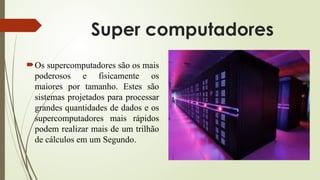 Super computadores
Os supercomputadores são os mais
poderosos e fisicamente os
maiores por tamanho. Estes são
sistemas projetados para processar
grandes quantidades de dados e os
supercomputadores mais rápidos
podem realizar mais de um trilhão
de cálculos em um Segundo.
 