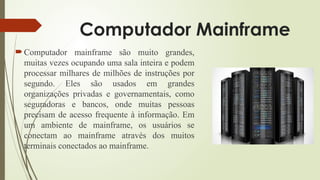 Computador Mainframe
 Computador mainframe são muito grandes,
muitas vezes ocupando uma sala inteira e podem
processar milhares de milhões de instruções por
segundo. Eles são usados em grandes
organizações privadas e governamentais, como
seguradoras e bancos, onde muitas pessoas
precisam de acesso frequente à informação. Em
um ambiente de mainframe, os usuários se
conectam ao mainframe através dos muitos
terminais conectados ao mainframe.
 