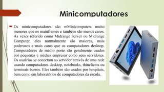 Minicomputadores
 Os minicomputadores são mMinicomputers muito
menores que os mainframes e também são menos caros.
Às vezes referido como Midrange Server ou Midrange
Computer, eles normalmente são maiores, mais
poderosos e mais caros que os computadores desktop.
Computadores de médio porte são geralmente usados
por pequenas e médias empresas como seus servidores.
Os usuários se conectam ao servidor através de uma rede
usando computadores desktop, notebooks, thinclients ou
terminais burros. Eles também são usados por hospitais,
bem como em laboratórios de computadores da escola.
 