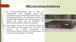 Microcomputadores
 Os microcomputadores são o tipo de
computador mais utilizado. Além disso,
conhecido como Computador Pessoal (PC), um
microcomputador é um pequeno sistema de
computador projetado para ser usado por uma
pessoa de cada vez. O tamanho dos
microcomputadores varia entre aqueles
 que podem caber em um desktop, dentro de
uma pasta ou até mesmo em um bolso de
camisa. Os vários tamanhos de
microcomputadores podem ser agrupados em
computadores desktop e portáteis.
 