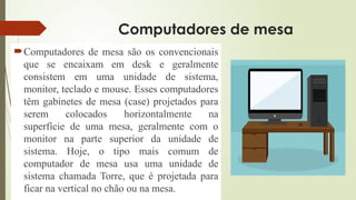 Computadores de mesa
Computadores de mesa são os convencionais
que se encaixam em desk e geralmente
consistem em uma unidade de sistema,
monitor, teclado e mouse. Esses computadores
têm gabinetes de mesa (case) projetados para
serem colocados horizontalmente na
superfície de uma mesa, geralmente com o
monitor na parte superior da unidade de
sistema. Hoje, o tipo mais comum de
computador de mesa usa uma unidade de
sistema chamada Torre, que é projetada para
ficar na vertical no chão ou na mesa.
 