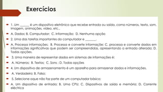 Exercícios
 1. Um ______ é um dispositivo eletrônico que recebe entrada ou saída, como números, texto, som,
imagem, animações, vídeo, etc.,
 A. Dados; B. Computador; C. Informação; D. Nenhuma opção
 2. Uma das tarefas importantes do computador e _______.
 A. Processa informações; B. Processa e converte informaçõe; C. processa e converte dados em
informações significativas que podem ser compreendidas, apresentando a entrada alterada; D.
Todas opções.
 3. Uma maneira de representar dados em sistemas de informações é:
 A. Números; B. Textos; C. Sons ; D. Todas opções
 4. Um dispositivo de armazenamento é um aparelho para armazenar dados e informações.
 A. Verdadeiro; B. Falso;
 5. Selecione oque não faz parte de um computador básico:
 A. Um dispositivo de entrada; B. Uma CPU; C. Dispositivos de saída e memória; D. Corrente
eléctrica
 