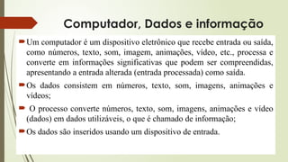 Computador, Dados e informação
Um computador é um dispositivo eletrônico que recebe entrada ou saída,
como números, texto, som, imagem, animações, vídeo, etc., processa e
converte em informações significativas que podem ser compreendidas,
apresentando a entrada alterada (entrada processada) como saída.
Os dados consistem em números, texto, som, imagens, animações e
vídeos;
 O processo converte números, texto, som, imagens, animações e vídeo
(dados) em dados utilizáveis, o que é chamado de informação;
Os dados são inseridos usando um dispositivo de entrada.
 