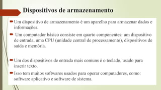 Dispositivos de armazenamento
Um dispositivo de armazenamento é um aparelho para armazenar dados e
informações.
 Um computador básico consiste em quarto componentes: um dispositivo
de entrada, uma CPU (unidade central de processamento), dispositivos de
saída e memória.
Um dos dispositivos de entrada mais comuns é o teclado, usado para
inserir texto.
Isso tem muitos softwares usados para operar computadores, como:
software aplicativo e software de sistema.
 