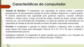 Características do computador
• Tomada de Decisões: O computador tem capacidade de realizar tarefas e gerenciar
planejamentos de processamento quando há muitos trabalhos disponíveis e espera própria.
O sistema operacional tem capacidade para gerenciar arquivos, executar softwares
utilitários e muitos outros. O jogo, previsão do tempo, sistemas de armas, aviação, ônibus
espaciais etc., são controlados por computador e as ações de controle são realizadas por sua
capacidade de tomada de decisão baseada em banco de dados relacionado armazenado;
• Precisão: O computador é aplicado no cálculo científico e industrial, onde os dados de
longo alcance são usados para informação. Varia de 10 a 33 a 10 a 38, mas o resultado é
surpreendentemente preciso;
• Inteligência Artificial: O computador de quinta geração que reconhece voz é baseado em
inteligência artificial. O AI aplica-se no software de jogo e robótica.
 