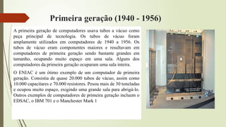 Primeira geração (1940 - 1956)
A primeira geração de computadores usava tubos a vácuo como
peça principal de tecnologia. Os tubos de vácuo foram
amplamente utilizados em computadores de 1940 a 1956. Os
tubos de vácuo eram componentes maiores e resultavam em
computadores de primeira geração sendo bastante grandes em
tamanho, ocupando muito espaço em uma sala. Alguns dos
computadores da primeira geração ocuparam uma sala inteira.
O ENIAC é um ótimo exemplo de um computador de primeira
geração. Consistia de quase 20.000 tubos de vácuo, assim como
10.000 capacitares e 70.000 resistores. Pesou mais de 30 toneladas
e ocupou muito espaço, exigindo uma grande sala para abrigá-lo.
Outros exemplos de computadores de primeira geração incluem o
EDSAC, o IBM 701 e o Manchester Mark 1
 