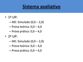 Sistema avaliativo
• 1ª UP:
– ME: Simulado (0,0 – 2,0)
– Prova teórica: 0,0 – 4,0
– Prova prática: 0,0 – 4,0
• 2ª UP:
– ME: Simulado (0,0 – 2,0)
– Prova teórica: 0,0 – 4,0
– Prova prática: 0,0 – 4,0
 