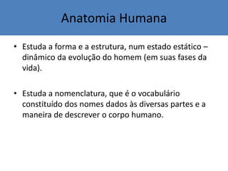 Anatomia Humana
• Estuda a forma e a estrutura, num estado estático –
dinâmico da evolução do homem (em suas fases da
vida).
• Estuda a nomenclatura, que é o vocabulário
constituído dos nomes dados às diversas partes e a
maneira de descrever o corpo humano.
 
