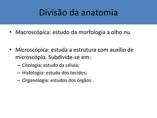 Divisão da anatomia
• Macroscópica: estudo da morfologia a olho nu.
• Microscópica: estuda a estrutura com auxílio de
microscópio. Subdivide-se em:
– Citologia: estudo da célula;
– Histologia: estudo dos tecidos;
– Organologia: estudos dos órgãos.
 