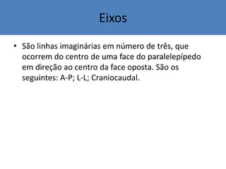 Eixos
• São linhas imaginárias em número de três, que
ocorrem do centro de uma face do paralelepípedo
em direção ao centro da face oposta. São os
seguintes: A-P; L-L; Craniocaudal.
 