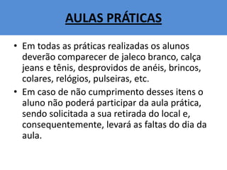 AULAS PRÁTICAS
• Em todas as práticas realizadas os alunos
deverão comparecer de jaleco branco, calça
jeans e tênis, desprovidos de anéis, brincos,
colares, relógios, pulseiras, etc.
• Em caso de não cumprimento desses itens o
aluno não poderá participar da aula prática,
sendo solicitada a sua retirada do local e,
consequentemente, levará as faltas do dia da
aula.
 
