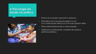 A Psicologia da
Saúde na prática
• Promover a saúde e prevenir a doença,
• Entender como as pessoas gerem a sua
circunstânciade doença e como recuperam dela
• Personalizar tratamentos e intervenções;
• Melhorar os sistemas de cuidados de saúde e
políticas públicas
 