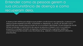 Entender como as pessoas gerem a
sua circunstância de doença e como
recuperam dela.
A doença tem efeitos psicológicos que podem condicionar a recuperação. A pessoa com
doença pode experienciar stress, ansiedade ou depressão, ou ainda, ter de lidar com o
significado que aquela doença pode ter na sua própria identidade. Os psicólogos da saúde
tentam entender a melhor forma de apoiar as pessoas a lidarem com a sua doença,
enquanto investigam também as ligações complexas entre cognições, resiliência,
comportamentos de Saúde e seus resultados (e.g., adesão à medicação em diferentes
populações).
 