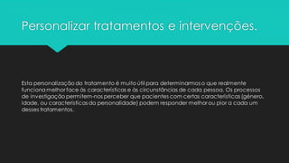 Personalizar tratamentos e intervenções.
Esta personalização do tratamento é muito útil para determinarmos o que realmente
funcionamelhor face às características e às circunstâncias de cada pessoa. Os processos
de investigação permitem-nos perceber que pacientes com certas características (género,
idade, ou características da personalidade) podem responder melhor ou pior a cada um
desses tratamentos.
 