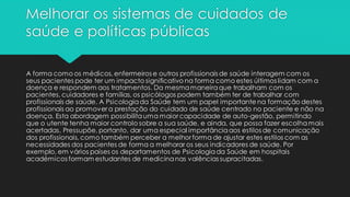 Melhorar os sistemas de cuidados de
saúde e políticas públicas
A forma como os médicos, enfermeiros e outros profissionais de saúde interagem com os
seus pacientes pode ter um impacto significativo na forma como estes últimos lidam com a
doença e respondem aos tratamentos. Da mesmamaneiraque trabalham com os
pacientes, cuidadores e famílias, os psicólogos podem também ter de trabalhar com
profissionais de saúde. A Psicologiada Saúde tem um papel importante na formação destes
profissionais ao promover a prestação do cuidado de saúde centrado no paciente e não na
doença. Esta abordagem possibilitauma maior capacidade de auto-gestão, permitindo
que o utente tenha maior controlo sobre a sua saúde, e ainda, que possa fazer escolhamais
acertadas. Pressupõe, portanto, dar uma especial importânciaaos estilos de comunicação
dos profissionais, como também perceber a melhor forma de ajustar estes estilos com as
necessidades dos pacientes de forma a melhorar os seus indicadores de saúde. Por
exemplo, em vários países os departamentos de Psicologiada Saúde em hospitais
académicos formam estudantes de medicinanas valências supracitadas.
 