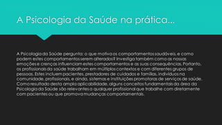 A Psicologia da Saúde na prática...
A Psicologiada Saúde pergunta: o que motivaos comportamentos saudáveis, e como
podem estes comportamentos serem alterados? Investiga também como as nossas
emoções e crenças influenciam estes comportamentos e as suas consequências. Portanto,
os profissionais da saúde trabalham em múltiplos contextos e com diferentes grupos de
pessoas. Estes incluem pacientes, prestadores de cuidados e famílias, indivíduos na
comunidade, profissionais, e ainda, sistemas e instituições promotoras de serviços de saúde.
Como resultado desta ampla aplicabilidade, alguns conceitos fundamentais da área da
Psicologiada Saúde são relevantes a qualquer profissional que trabalhe com diretamente
com pacientes ou que promovamudanças comportamentais.
 