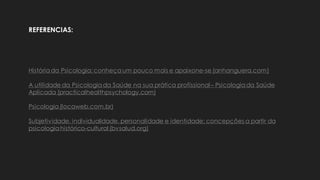 História da Psicologia: conheça um pouco mais e apaixone-se (anhanguera.com)
A utilidade da Psicologia da Saúde na sua prática profissional– Psicologiada Saúde
Aplicada (practicalhealthpsychology.com)
Psicologia (locaweb.com.br)
Subjetividade, individualidade, personalidade e identidade: concepções a partir da
psicologia histórico-cultural (bvsalud.org)
REFERENCIAS:
 