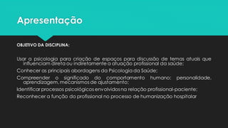 Apresentação
OBJETIVO DA DISCIPLINA:
Usar a psicologia para criação de espaços para discussão de temas atuais que
influenciam direta ou indiretamente a atuação profissional da saúde;
Conhecer as principais abordagens da Psicologia da Saúde;
Compreender o significado do comportamento humano: personalidade,
aprendizagem, mecanismos de ajustamento;
Identificar processos psicológicos envolvidosna relação profissional-paciente;
Reconhecer a função do profissional no processo de humanização hospitalar
 