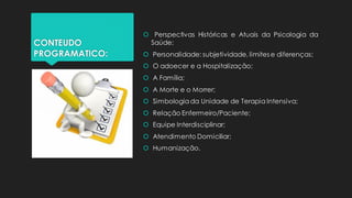 CONTEUDO
PROGRAMATICO:
 Perspectivas Históricas e Atuais da Psicologia da
Saúde;
 Personalidade: subjetividade, limites e diferenças;
 O adoecer e a Hospitalização;
 A Família;
 A Morte e o Morrer;
 Simbologia da Unidade de Terapia Intensiva;
 Relação Enfermeiro/Paciente;
 Equipe Interdisciplinar;
 Atendimento Domiciliar;
 Humanização.
 