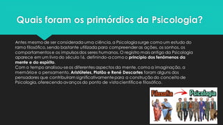 Quais foram os primórdios da Psicologia?
Antes mesmo de ser considerada uma ciência, a Psicologiasurge como um estudo do
ramo filosófico,sendo bastante utilizada para compreender as ações, os sonhos, os
comportamentos e os impulsos dos seres humanos. O registro mais antigo da Psicologia
aparece em um livro do século16, definindo-acomo o princípio dos fenômenos da
mente e do espírito.
Com o tempo analisou-seos diferentes aspectos da mente, como a imaginação, a
memóriae o pensamento. Aristóteles, Platão e René Descartes foram alguns dos
pensadores que contribuíram significativamentepara a construção do conceito de
Psicologia, oferecendo avanços do ponto de vistacientíficoe filosófico.
 