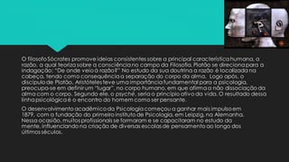O filosofoSócrates promove ideias consistentes sobre a principal característicahumana, a
razão, a qual teoriza sobre a consciênciano campo da Filosofia. Platão se direcionapara a
indagação: “De onde veioà razão?” No estudo da sua doutrina a razão é localizada na
cabeça, tendo como consequênciaa separação do corpo da alma. Logo após, o
discípulode Platão, Aristóteles teve uma importânciafundamental para a psicologia,
preocupa-se em definir um “lugar”, no corpo humano, em que afirmaa não dissociação da
alma com o corpo. Segundo ele, o psyché, seria o princípio ativo da vida. O resultado dessa
linhapsicológicaé o encontro do homem como ser pensante.
O desenvolvimento acadêmicoda Psicologiacomeçou a ganhar mais impulsoem
1879, com a fundação do primeiro instituto de Psicologia, em Leipzig, na Alemanha.
Nessa ocasião, muitos profissionais se formaram e se capacitaram no estudo da
mente, influenciando na criação de diversas escolas de pensamento ao longo dos
últimos séculos.
 