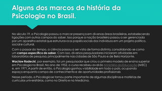 Alguns dos marcos da história da
Psicologia no Brasil.
No século 19, a Psicologia passou a marcar presença em diversas áreas brasileiras, estabelecendo
ligações com outros campos do saber. Isso porque a nação brasileira passou a ser gerenciada
por um aparelho estatal que estruturavaos papéis sociais dos indivíduos em um projeto político,
social e cultural.
Com o passar do tempo, a ciência passou a ser vista de forma distinta, consolidando-se como
um campo específico do saber. Com isso, diversos pesquisadores iniciaram atividades em
laboratórios de pesquisa, principalmente nas cidades de São Paulo e de Belo Horizonte.
Wacław Radecki, por exemplo, foi um pesquisador que criou o primeiro modelo de ensino superior
em Psicologiano Brasil. No ano de 1952, o curso recebeu aval do Ministério da Educação (MEC)
e, em 1971,A partir de então, a Psicologia ganhou visibilidade em todo o país, ocupando
espaço enquanto campo de conhecimento e de oportunidades profissionais
Nesse período, a Psicologiase tornou parte importante de algumas disciplinas e matérias de
currículos universitários, como no Direito e na Medicina.
 