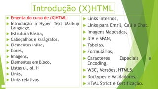 Introdução (X)HTML 
 Ementa do curso de (X)HTML: 
 Introdução a Hyper Text Markup 
Language, 
 Estrutura Básica, 
 Cabeçalhos e Parágrafos, 
 Elementos Inline, 
 Cores, 
 Imagens, 
 Elementos em Bloco, 
 Listas ul, ol, li, 
 Links, 
 Links relativos, 
 Links internos, 
 Links para Email, Call e Chat, 
 Imagens Mapeadas, 
 DIV e SPAN, 
 Tabelas, 
 Formulários, 
 Caracteres Especiais e 
Encoding, 
 W3C, Versões, HTML5, 
 Doctypes e Validadores, 
 HTML Strict e Certificação. 
 