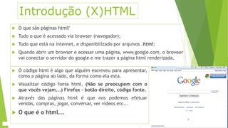 Introdução (X)HTML 
 O que são páginas html? 
 Tudo o que é acessado via browser (navegador); 
 Tudo que está na internet, e disponibilizado por arquivos .html; 
 Quando abrir um browser e acessar uma página, www.google.com, o browser 
vai conectar o servidor do google e me trazer a página html renderizada. 
 O código html é algo que alguém escreveu para apresentar, 
como a página ao lado, da forma como ela esta. 
 Visualizar código fonte html. (Não se preocupem com o 
que vocês vejam...) Firefox – botão direito, código fonte. 
 Através das páginas html é que nos podemos efetuar 
vendas, compras, jogar, conversar, ver vídeos etc... 
 O que é o html... 
 