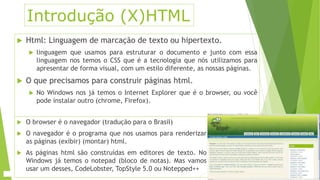 Introdução (X)HTML 
 Html: Linguagem de marcação de texto ou hipertexto. 
 linguagem que usamos para estruturar o documento e junto com essa 
linguagem nos temos o CSS que é a tecnologia que nós utilizamos para 
apresentar de forma visual, com um estilo diferente, as nossas páginas. 
 O que precisamos para construir páginas html. 
 No Windows nos já temos o Internet Explorer que é o browser, ou você 
pode instalar outro (chrome, Firefox). 
 O browser é o navegador (tradução para o Brasil) 
 O navegador é o programa que nos usamos para renderizar 
as páginas (exibir) (montar) html. 
 As páginas html são construídas em editores de texto. No 
Windows já temos o notepad (bloco de notas). Mas vamos 
usar um desses, CodeLobster, TopStyle 5.0 ou Notepped++ 
 