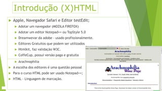 Introdução (X)HTML 
 Apple, Navegador Safari e Editor testEdit; 
 Adotar um navegador (MOZILA FIREFOX) 
 Adotar um editor Notepad++ ou TopStyle 5.0 
 Dreamwevar da adobe – usado profissionalmente. 
 Editores Gratuitos que podem ser utilizados 
 Htmlkit, faz validação W3C. 
 CoffeCup, possui versão paga e gratuita 
 Arachnophilia 
 A escolha dos editores é uma questão pessoal 
 Para o curso HTML pode ser usado Notepad++; 
 HTML – Linguagem de marcação. 
 