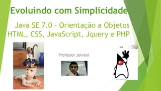 Evoluindo com Simplicidade 
Java SE 7.0 – Orientação a Objetos 
HTML, CSS, JavaScript, Jquery e PHP 
Professor Jolvani 
 