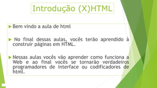 Introdução (X)HTML 
 Bem vindo a aula de html 
 No final dessas aulas, vocês terão aprendido à 
construir páginas em HTML. 
 Nessas aulas vocês vão aprender como funciona a 
Web e ao final vocês se tornarão verdadeiros 
programadores de interface ou codificadores de 
html. 
 