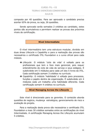 CURSO: ITIL – V3
TEORIA E EXERCÍCIOS COMENTADOS
AULA 01
composta por 40 questões. Para ser aprovado o candidato precisa
acertar 65% da prova, ou seja, 26 questões.
Sendo aprovado serão somados 2 créditos ao candidato, estes
pontos são acumulativos e permitem realizar as provas dos próximos
níveis de certificação.

Nível Intermediate

O nível intermediário tem uma estrutura modular, dividida em
duas áreas Lifecycle e Capability e para a realização das provas são
necessários o certificado ITIL Foundation e o curso oficial para cada
módulo.
Lifecycle: O módulo ‘ciclo de vida’ é voltado para os
profissionais que tem o foco mais gerencial, pois requer
entendimento do ciclo de vida do serviço e seus estágios. É
subdividido em 5 módulos para cada um dos 5 livros da ITIL.
Cada certificação soma 3 créditos no currículo.
Capability: O módulo ‘habilidade’ é voltado para processos,
funções e papéis dentro da organização. É subdividido em 4
módulos cada um trabalha uma habilidade diferente. Cada
certificação soma 4 créditos no currículo.
Nível Managing Across the Lifecycle

Este nível é direcionado para os gerentes. O conteúdo aborda
questões de negócio, mudança estratégica, gerenciamento de risco e
avaliação do projeto.
Para a realização desta prova são necessários o certificado ITIL
Foundation e mais 30 créditos somados entre as certificações do nível
Intermediate. A certificação Managing Across the Lifecycle acumula 5
créditos.

managementandit.blogspot.com.br
11

 