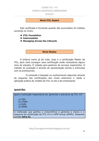 CURSO: ITIL – V3
TEORIA E EXERCÍCIOS COMENTADOS
AULA 01
Nível ITIL Expert

Este certificado é fornecido quando são acumulados 22 créditos
somando os níveis:
ITIL Foundation
Intermediate
Managing Across the Lifecycle

Nível Master

O próprio nome já diz tudo, essa é a certificação Master da
ITIL. Para você conseguir essa certificação serão necessários alguns
anos de estudos. É voltada para gestores de serviços experientes. O
método de avaliação é através de apresentação escrita e entrevista
com os profissionais.
O conteúdo é baseado no conhecimento adquirido através
do esquema das certificações dos níveis anteriores e valida a
aplicação prática do modelo de ITIL no dia a dia empresarial.

QUESTÃO:
Qual a instituição responsável por gerenciar a estrutura da ITIL V3?
a) TSO
b) ITSMF
c) EXIN
d) APMG
A instituição que ganhou a concorrência e gerencia a marca e o
esquema de certificação da ITIL V3 é a APM Group (APMG). Resposta
correta letra d).

managementandit.blogspot.com.br
12

 