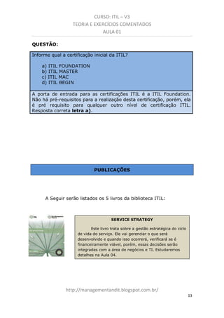 CURSO: ITIL – V3
TEORIA E EXERCÍCIOS COMENTADOS
AULA 01
QUESTÃO:
Informe qual a certificação inicial da ITIL?
a) ITIL FOUNDATION
b) ITIL MASTER
c) ITIL MAC
d) ITIL BEGIN
A porta de entrada para as certificações ITIL é a ITIL Foundation.
Não há pré-requisitos para a realização desta certificação, porém, ela
é pré requisito para qualquer outro nível de certificação ITIL.
Resposta correta letra a).

PUBLICAÇÕES

A Seguir serão listados os 5 livros da biblioteca ITIL:

SERVICE STRATEGY
Este livro trata da gestão estratégica do ciclo de
vida do serviço. Ele vai gerenciar o que será
desenvolvido e quando isso ocorrerá, verificará se é
financeiramente viável, porém, essas decisões serão
integradas com a área de negócios e TI. Estudaremos
detalhes na Aula 04.

managementandit.blogspot.com.br
13

 