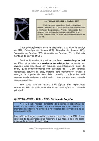 CURSO: ITIL – V3
TEORIA E EXERCÍCIOS COMENTADOS
AULA 01
CONTINUAL SERVICE IMPROVEMENT
Engloba todos os estágios do ciclo de vida do
serviço. O desempenho é continuamente medido visando
a melhorias dos processos. Avalia a necessidade dos
serviços e se necessário repensa a estratégia e se
adapta criando assim um ciclo. Estudaremos detalhes na
Aula 08.

Cada publicação trata de uma etapa dentro do ciclo de serviço
da ITIL, Estratégia de Serviço (ES), Desenho de Serviço (DS),
Transição de Serviço (TS), Operação de Serviço (OS) e Melhoria
Contínua de Serviço (MCS).
Os cinco livros descritos acima compõem o conteúdo principal
da ITIL. Há também um conjunto complementar composto por
diversos guias específicos, como por exemplo, guia introdutório, guias
de bolso, guias complementares com aplicação da ITIL em cenários
específicos, estudos de caso, material para treinamento, artigos e
serviços de suporte via web. Este conteúdo complementar está
sempre sendo revisado e adicionado, o que garante um conteúdo
sempre atualizado.
Este curso traz um resumo e os tópicos mais importantes
dentro da ITIL de cada uma das cinco publicações do conteúdo
principal.

QUESTÃO: CESPE - 2011 - MEC - Gerente de Projetos
A ITIL é um método composto de descrições específicas de
como as atividades devem ser executadas para se obterem os
melhores resultados na entrega e no suporte aos serviços de TI de
uma organização.
Um método é algo prescritivo, mostra como fazer. A ITIL é um
conjunto de boas práticas que mostram o que fazer e não um passo
a passo do sucesso. Item Errado.

managementandit.blogspot.com.br
15

 