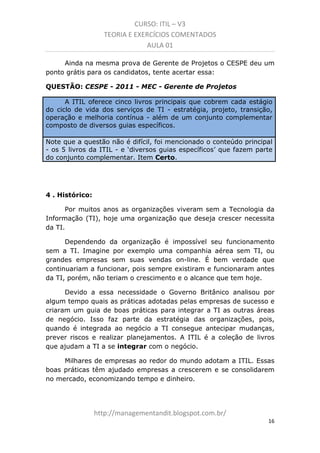 CURSO: ITIL – V3
TEORIA E EXERCÍCIOS COMENTADOS
AULA 01
Ainda na mesma prova de Gerente de Projetos o CESPE deu um
ponto grátis para os candidatos. Tente acertar essa:
QUESTÃO: CESPE - 2011 - MEC - Gerente de Projetos
A ITIL oferece cinco livros principais que cobrem cada estágio
do ciclo de vida dos serviços de TI - estratégia, projeto, transição,
operação e melhoria contínua - além de um conjunto complementar
composto de diversos guias específicos.
Note que a questão não é difícil, foi mencionado o conteúdo principal
- os 5 livros da ITIL - e ‘diversos guias específicos’ que fazem parte
do conjunto complementar. Item Certo.

4 . Histórico:
Por muitos anos as organizações viveram sem a Tecnologia da
Informação (TI). Hoje uma organização que deseja crescer necessita
da TI.
Dependendo da organização é impossível seu funcionamento
sem a TI. Imagine por exemplo uma companhia aérea sem TI, ou
grandes empresas sem suas vendas on-line. É bem verdade que
continuariam a funcionar, pois sempre existiram e funcionaram antes
da TI, porém, não teriam o crescimento e o alcance que tem hoje.
Devido a essa necessidade, o Governo Britânico analisou por
algum tempo quais as práticas adotadas pelas empresas de sucesso e
criaram um guia de boas práticas para integrar a TI às outras áreas
de negócio. Isso faz parte da estratégia das organizações, pois,
quando é integrada ao negócio, a TI consegue antecipar mudanças,
prever riscos e realizar planejamentos. A ITIL é a coleção de livros
que ajuda a TI a se integrar com o negócio.
Milhares de empresas ao redor do mundo adotam a ITIL. Essas
boas práticas têm ajudado empresas a crescerem e se consolidarem
no mercado, economizando tempo e dinheiro.

managementandit.blogspot.com.br
16

 