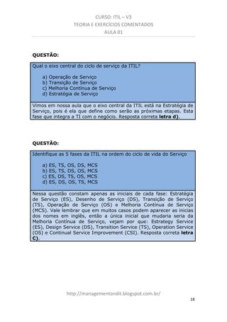 CURSO: ITIL – V3
TEORIA E EXERCÍCIOS COMENTADOS
AULA 01
QUESTÃO:
Qual o eixo central do ciclo de serviço da ITIL?
a) Operação de Serviço
b) Transição de Serviço
c) Melhoria Contínua de Serviço
d) Estratégia de Serviço
Vimos em nossa aula que o eixo central da ITIL está na Estratégia de
Serviço, pois é ela que define como serão as próximas etapas. É esta
fase que integra a TI com o negócio. Resposta correta letra d).

QUESTÃO:
Identifique as 5 fases da ITIL na ordem do ciclo de vida do Serviço
a) ES, TS, OS, DS, MCS
b) ES, TS, DS, OS, MCS
c) ES, DS, TS, OS, MCS
d) ES, DS, OS, TS, MCS
Nessa questão constam apenas as iniciais de cada fase: Estratégia
de Serviço (ES), Desenho de Serviço (DS), Transição de Serviço
(TS), Operação de Serviço (OS) e Melhoria Contínua de Serviço
(MCS). Vale lembrar que em muitos casos podem aparecer as inicias
dos nomes em inglês, então a única inicial que mudaria seria da
Melhoria Contínua de Serviço, vejam por que: Estrategy Service
(ES), Design Service (DS), Transition Service (TS), Operation Service
(OS) e Continual Service Improvement (CSI). Resposta correta letra
C).

managementandit.blogspot.com.br
18

 