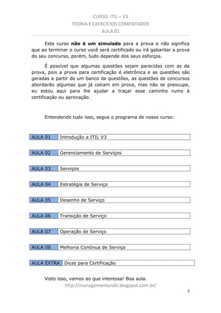 CURSO: ITIL – V3
TEORIA E EXERCÍCIOS COMENTADOS
AULA 01
Este curso não é um simulado para a prova e não significa
que ao terminar o curso você será certificado ou irá gabaritar a prova
do seu concurso, porém, tudo depende dos seus esforços.
É possível que algumas questões sejam parecidas com as da
prova, pois a prova para certificação é eletrônica e as questões são
geradas a partir de um banco de questões. As questões de concursos
abordarão algumas que já caíram em prova, mas não se preocupe,
eu estou aqui para lhe ajudar a traçar esse caminho rumo à
certificação ou aprovação.

Entendendo tudo isso, segue o programa de nosso curso:

AULA 01

Introdução a ITIL V3

AULA 02

Serviços

AULA 03

Gerenciamento de Serviços

AULA 04

Estratégia de Serviço

AULA 05

Desenho de Serviço

AULA 06

Transição de Serviço

AULA 07

Operação de Serviço

AULA 08

Melhoria Contínua de Serviço

AULA EXTRA

Dicas para Certificação

Visto isso, vamos ao que interessa! Boa aula.

managementandit.blogspot.com.br
2

 